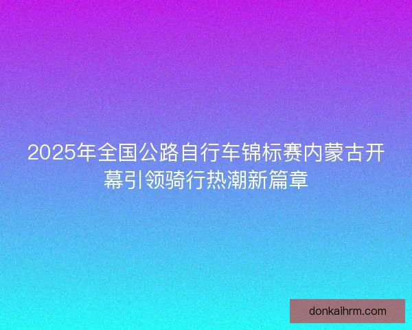 2025年全国公路自行车锦标赛内蒙古开幕引领骑行热潮新篇章