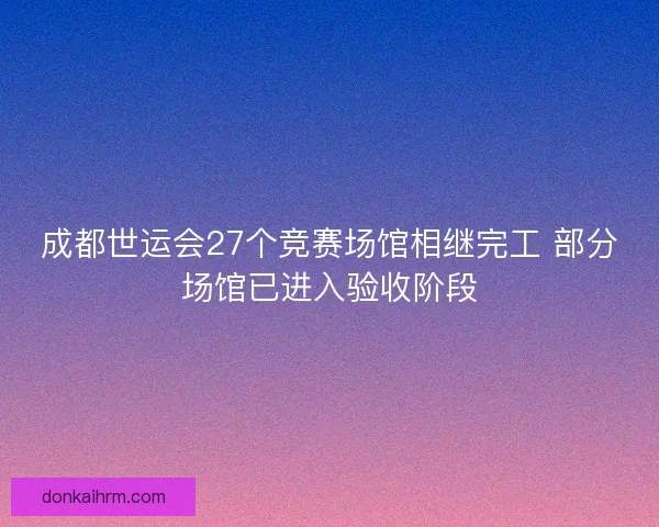 成都世运会27个竞赛场馆相继完工 部分场馆已进入验收阶段