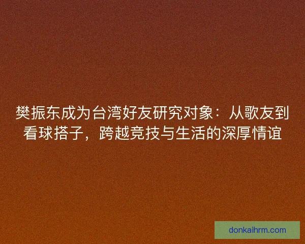 樊振东成为台湾好友研究对象：从歌友到看球搭子，跨越竞技与生活的深厚情谊