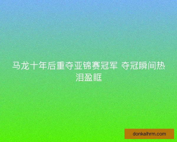 马龙十年后重夺亚锦赛冠军 夺冠瞬间热泪盈眶